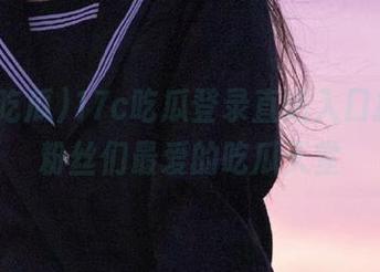 17c吃瓜登录直达入口指南，粉丝们最爱的吃瓜天堂