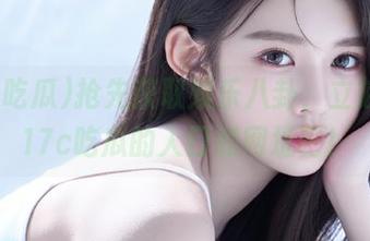 抢先获取娱乐八卦，立刻登录17c吃瓜的入口和网址吧！