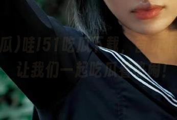 哇!51吃瓜下载，首页福利多多，让我们一起吃瓜看热闹！