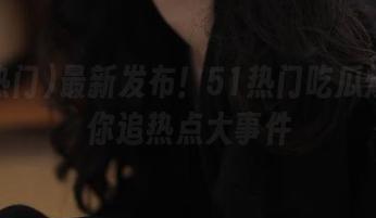 最新发布！51热门吃瓜爆料带你追热点大事件