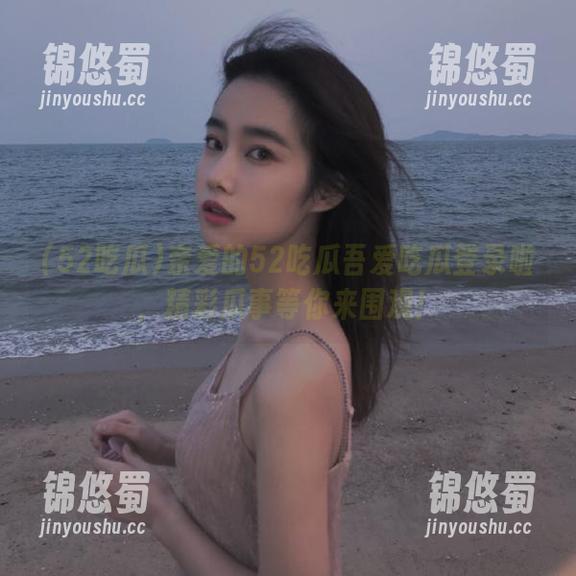 52吃瓜 亲爱的52吃瓜吾爱吃瓜登录啦,精彩瓜事等你来围观!