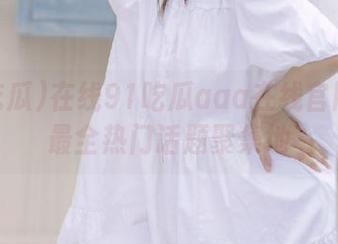 在线91吃瓜aaa在线官网打造最全热门话题聚集地