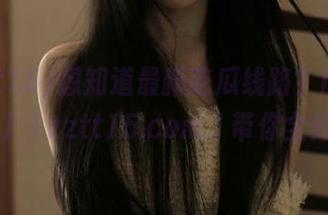 想知道最新吃瓜线路？https://zztt15.com/带你全知道