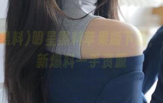 明星黑料苹果版下载，掌握最新爆料一手资源