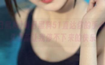 每日黑料51直达你的手心，永久更新让我停不下来的快乐