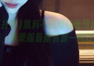 黑料不打烊最新网址永久上线，苹果版最新资源一网打尽